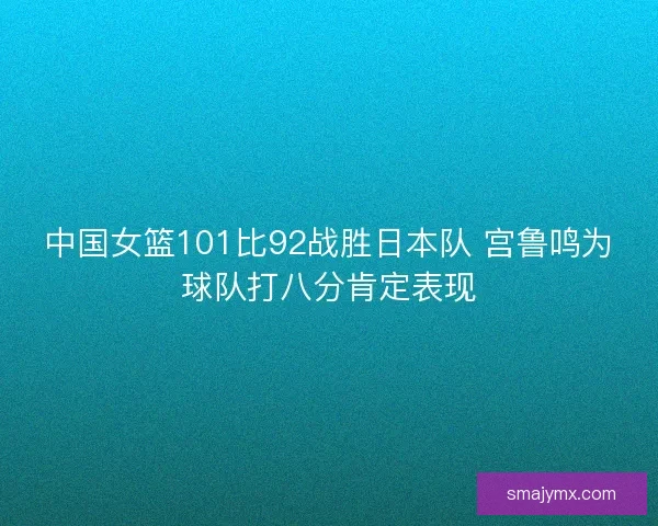 中国女篮101比92战胜日本队 宫鲁鸣为球队打八分肯定表现