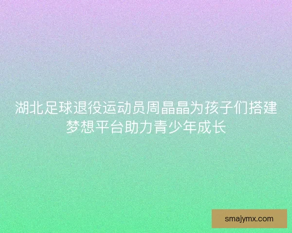 湖北足球退役运动员周晶晶为孩子们搭建梦想平台助力青少年成长