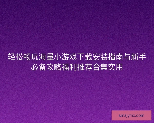 轻松畅玩海量小游戏下载安装指南与新手必备攻略福利推荐合集实用