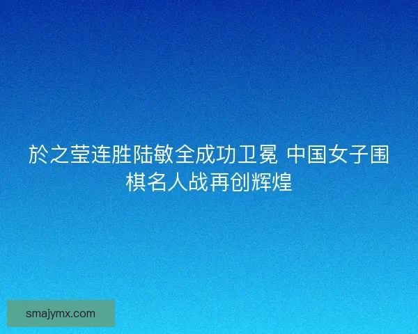 於之莹连胜陆敏全成功卫冕 中国女子围棋名人战再创辉煌