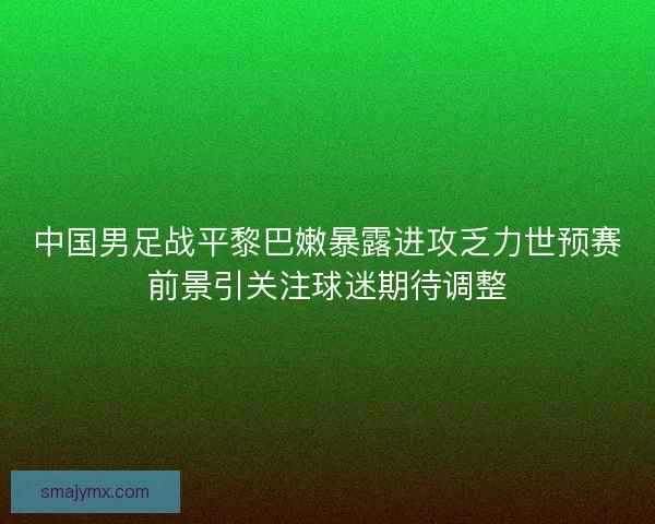 中国男足战平黎巴嫩暴露进攻乏力世预赛前景引关注球迷期待调整