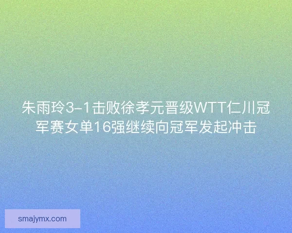 朱雨玲3-1击败徐孝元晋级WTT仁川冠军赛女单16强继续向冠军发起冲击