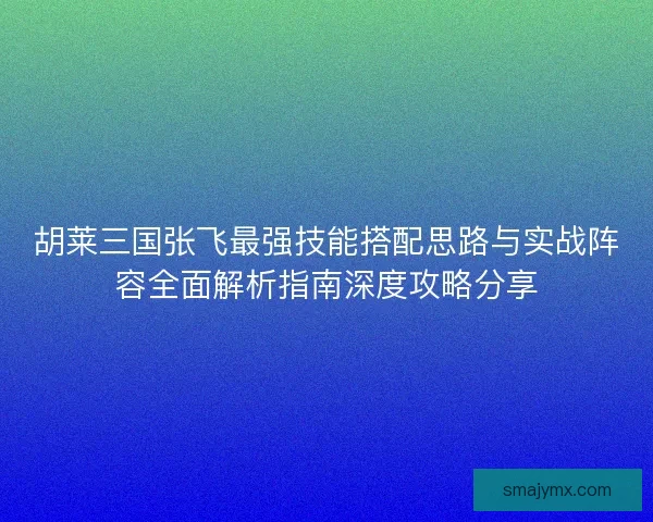 胡莱三国张飞最强技能搭配思路与实战阵容全面解析指南深度攻略分享